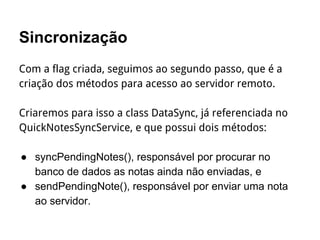 Sincronização
Com a flag criada, seguimos ao segundo passo, que é a
criação dos métodos para acesso ao servidor remoto.
Criaremos para isso a class DataSync, já referenciada no
QuickNotesSyncService, e que possui dois métodos:
● syncPendingNotes(), responsável por procurar no
banco de dados as notas ainda não enviadas, e
● sendPendingNote(), responsável por enviar uma nota
ao servidor.
 