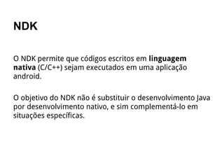 NDK
O NDK permite que códigos escritos em linguagem
nativa (C/C++) sejam executados em uma aplicação
android.
O objetivo do NDK não é substituir o desenvolvimento Java
por desenvolvimento nativo, e sim complementá-lo em
situações específicas.
 
