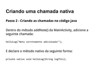 Criando uma chamada nativa
Passo 2 - Criando as chamadas no código java
Dentro do método addNote() da MainActivity, adicione a
seguinte chamada:
helloLog("Nota corretamente adicionada!");
E declare o método nativo da seguinte forma:
private native void helloLog(String logThis);
 