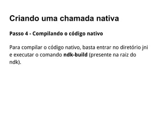 Criando uma chamada nativa
Passo 4 - Compilando o código nativo
Para compilar o código nativo, basta entrar no diretório jni
e executar o comando ndk-build (presente na raiz do
ndk).
 