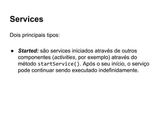 Services
Dois principais tipos:
● Started: são services iniciados através de outros
componentes (activities, por exemplo) através do
método startService(). Após o seu início, o serviço
pode continuar sendo executado indefinidamente.
 