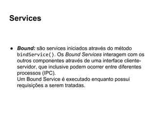 Services
● Bound: são services iniciados através do método
bindService(). Os Bound Services interagem com os
outros componentes através de uma interface cliente-
servidor, que inclusive podem ocorrer entre diferentes
processos (IPC).
Um Bound Service é executado enquanto possui
requisições a serem tratadas.
 