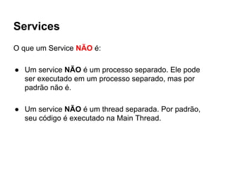 Services
O que um Service NÃO é:
● Um service NÃO é um processo separado. Ele pode
ser executado em um processo separado, mas por
padrão não é.
● Um service NÃO é um thread separada. Por padrão,
seu código é executado na Main Thread.
 