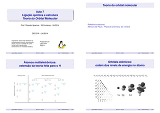 Aula 7 
Ligação química e estrutura 
Teoria do Orbital Molecular 
Prof. Ricardo Aparicio - IQ/Unicamp - 2s/2014 
QG101A – 2s/2014 
Importante: estas notas destinam-se 
exclusivamente a servir como guia de 
estudo. Figuras e tabelas de outras 
fontes foram reproduzidas 
estritamente com finalidade didática. 
Preparado em 
Linux com 
LATEX2". 
aparicio@iqm.unicamp.br QG101A – 2s/2014 Aula 7 - Orbital Molecular 1 / 35 
Teoria do orbital molecular 
Referência adicional 
Atkins & de Paula - Physical Chemistry, Ed. Oxford 
aparicio@iqm.unicamp.br QG101A – 2s/2014 Aula 7 - Orbital Molecular 2 / 35 
Átomos multieletrônicos: 
extensão da teoria feita para o H 
aparicio@iqm.unicamp.br QG101A – 2s/2014 Aula 7 - Orbital Molecular 3 / 35 
Orbitais atômicos: 
ordem dos níveis de energia no átomo 
aparicio@iqm.unicamp.br QG101A – 2s/2014 Aula 7 - Orbital Molecular 4 / 35 
 