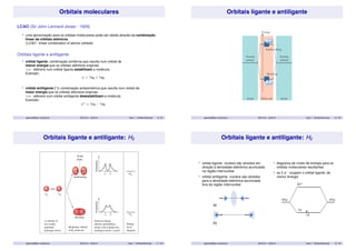 Orbitais moleculares 
LCAO (Sir John Lennard-Jones - 1929) 
• uma aproximação para os orbitais moleculares pode ser obtida através da combinação 
linear de orbitais atômicos 
(LCAO - linear combination of atomic orbitals) 
Orbitais ligante e antiligante 
• orbital ligante: combinação simétrica que resulta num orbital de 
menor energia que os orbitais atômicos originais 
=) elétrons num orbital ligante estabilizam a molécula 
Exemplo: 
  = 1sA + 1sB 
• orbital antiligante (): combinação antissimétrica que resulta num orbital de 
maior energia que os orbitais atômicos originais 
=) elétrons num orbital antiligante desestabilizam a molécula 
Exemplo: 
  = 1sA − 1sB 
aparicio@iqm.unicamp.br QG101A – 2s/2014 Aula 7 - Orbital Molecular 9 / 35 
Orbitais ligante e antiligante 
aparicio@iqm.unicamp.br QG101A – 2s/2014 Aula 7 - Orbital Molecular 10 / 35 
Orbitais ligante e antiligante: H2 
aparicio@iqm.unicamp.br QG101A – 2s/2014 Aula 7 - Orbital Molecular 11 / 35 
Orbitais ligante e antiligante: H2 
• orbital ligante: núcleos são atraídos em 
direção à densidade eletrônica acumulada 
na região internuclear 
• orbital antiligante: núcleos são atraídos 
para a densidade eletrônica acumulada 
fora da região internuclear 
• diagrama de níveis de energia para os 
orbitais moleculares resultantes 
• os 2 e− ocupam o orbital ligante, de 
menor energia 
aparicio@iqm.unicamp.br QG101A – 2s/2014 Aula 7 - Orbital Molecular 12 / 35 
 