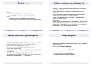 Orbitais  e  
• orbital : 
• tem simetria cilíndrica em torno do eixo internuclear 
• momento angular orbital em torno do eixo internuclear é nulo 
• orbital : 
• quando visto ao longo do eixo de ligação, possui dois lóbulos 
• tem uma unidade de momento angular orbital em torno do eixo internuclear 
aparicio@iqm.unicamp.br QG101A – 2s/2014 Aula 7 - Orbital Molecular 13 / 35 
Orbitais moleculares – princípios gerais 
• os orbitais a serem combinados são determinados pelas propriedades 
de simetria da molécula 
• apenas orbitais atômicos da camada de valência são incluídos na 
combinação 
• o número de orbitais moleculares resultantes é igual ao número de 
orbitais atômicos que entraram na combinação linear 
• o número de elétrons em orbitais moleculares é igual à soma dos 
elétrons dos átomos ligados 
• nomenclatura: 
orbitais “ligantes” e “antiligantes” foram definidos acima. Há casos onde 
orbitais localizados completamente num único átomo não exibem nem 
caráter ligante nem antiligante, não contribuindo de forma alguma para a 
ligação química. Estes são os orbitais “não-ligantes” 
aparicio@iqm.unicamp.br QG101A – 2s/2014 Aula 7 - Orbital Molecular 14 / 35 
Orbitais moleculares – princípios gerais 
• no estado fundamental, os elétrons dos átomos que formam a molécula 
ocupam os orbitais moleculares de menor energia disponíveis 
• princípio de exclusão de Pauli continua válido: 
apenas dois elétrons de spins opostos por orbital molecular 
• regra de Hund continua válida: 
a configuração de menor energia tem tantos elétrons desemparelhados 
quanto possível 
• regra da máxima multiplicidade de Hund continua válida: 
se elétrons ocupam um orbital degenerado, a mínima energia é obtida se 
eles possuem spins paralelos (|  |  | ao invés de |  | # |) 
aparicio@iqm.unicamp.br QG101A – 2s/2014 Aula 7 - Orbital Molecular 15 / 35 
Ordem de ligação 
• uma molécula estável tem mais elétrons em orbitais ligantes do que em 
orbitais antiligantes 
• definimos, assim, a ordem de ligação: 
b = 
1 
2(n − n) 
onde 
n: número de elétrons em orbitais ligantes 
n: número de elétrons em orbitais antiligantes 
aparicio@iqm.unicamp.br QG101A – 2s/2014 Aula 7 - Orbital Molecular 16 / 35 
 