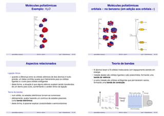 Moléculas poliatômicas 
Exemplo: H2O 
aparicio@iqm.unicamp.br QG101A – 2s/2014 Aula 7 - Orbital Molecular 29 / 35 
Moléculas poliatômicas 
orbitais  no benzeno (em adição aos orbitais ) 
aparicio@iqm.unicamp.br QG101A – 2s/2014 Aula 7 - Orbital Molecular 30 / 35 
Aspectos relacionados 
Ligação iônica 
• quando a diferença entre os orbitais atômicos de dois átomos é muito 
grande, um deles contribui quase que inteiramente para os orbitais 
ligantes e o outro para orbitais antiligantes 
• desta forma, a situação é que alguns elétrons acabam sendo transferidos 
de um átomo para outro, aumentando o caráter iônico da ligação 
Teoria de bandas 
• num sólido, os estados eletrônicos tornam-se numerosos 
• efetivamente, acaba havendo um contínuo de estados possíveis 
(uma banda eletrônica) 
• desta forma, é possível explicar condutividade e semicondutores 
aparicio@iqm.unicamp.br QG101A – 2s/2014 Aula 7 - Orbital Molecular 31 / 35 
Teoria de bandas 
• N átomos levam a N orbitais moleculares com espaçamento estreito em 
energia 
• metade destes são orbitais ligantes e são preenchidos, formando uma 
banda de valência 
• a outra metade são orbitais antiligantes que permanecem vazios, 
formando uma banda de condução 
aparicio@iqm.unicamp.br QG101A – 2s/2014 Aula 7 - Orbital Molecular 32 / 35 
 
