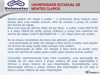 UNIVERSIDADE ESTADUAL DE
                  MONTES CLAROS


Quanto gastar em calças e suéter – o americano deve traduzir seus
preços para uma moeda comum, afim de calcular o preço do suéter
em termos de calças.
Para uma taxa de câmbio US$1.50 por libra, o suéter custa US$75.00
e a calça US$45.00 então (preço relativo) o preço dos suéteres em
termos de calças (Us$75.00/US$45.00 = 1,67 calça Jeans por suéter.

Se os preços monetários dos bens não alteram, então:
 uma apreciação do dólar em relação a libra torna o suéter mais barato
em termos de calça (cada calça compra mais suéter)
Uma depreciação do dólar em relação à libra torna os sueter mais
caros em termos de calças jeans (cada calça compra menos suéter)

Conclusão: permanecendo tudo mais constante, uma apreciação da
moeda de um país eleva o preço relativo de suas exportações e
diminui o preço relativo de sua importações. Inversamente, uma
depreciação diminui o preço relativo das exportações de um país e
eleva o preço relativo de suas importações.
 