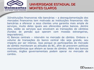 UNIVERSIDADE ESTADUAL DE
                  MONTES CLAROS


3)Instituições financeiras não bancárias – a desregulamentação dos
mercados financeiros tem motivado as instituições financeiras não
bancárias a oferecer a seus clientes uma garantia mais ampla de
serviços, muito deles iguais aos oferecidos pelos bancos. dentre
eles, estão os serviços que envolvem as transações de câmbios
(fundos de pensão que operam com moedas estrangeiras,
seguradoras).
4) Bancos centrais – intervém no mercado de câmbio. Embora o
volume de transações do banco central não seja grande, seu
impacto por ser intenso. Isso porque os participantes do mercado
de câmbio monitoram as atitudes do BC, afim de preverem politicas
macroeconômicas que afetam as taxas de câmbio. Além dos bancos
centrais, órgãos governamentais podem operar no mercado de
cambio.
 