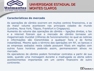 UNIVERSIDADE ESTADUAL DE
                 MONTES CLAROS


Características do mercado
As operações de câmbio ocorrem em muitos centros financeiros, e as
de maior volume acontecem nas principais cidades do mundo
(Londres, Nova York, Tóquio, Frankfurt e Cingapura).
Aumento do volume das operações de câmbio – ligações diretas, o fax
e a internet fizeram que o mercado de câmbio tornasse um
megamercado mundial (24horas de funcionamento) no qual as notícias
e informações são transmitidas a qualquer hora e de forma
instantânea. Mesmo após o término das operações em NY, os bancos e
as empresas sediados nesta cidade possuem filiais em regiões com
outros fusos horários podendo assim, permanecerem ativos no
mercado.
Os operadores de câmbio podem formalizar contratos a partir de sua
sede, quando uma mensagem durante a madrugada os alerta sobre
acontecimentos importantes em um centro financeiro de outro
continente.
 