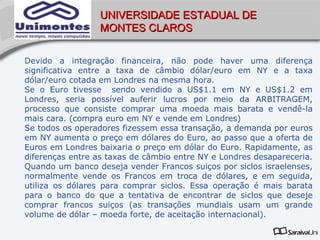 UNIVERSIDADE ESTADUAL DE
                  MONTES CLAROS


Devido a integração financeira, não pode haver uma diferença
significativa entre a taxa de câmbio dólar/euro em NY e a taxa
dólar/euro cotada em Londres na mesma hora.
Se o Euro tivesse sendo vendido a US$1.1 em NY e US$1.2 em
Londres, seria possível auferir lucros por meio da ARBITRAGEM,
processo que consiste comprar uma moeda mais barata e vendê-la
mais cara. (compra euro em NY e vende em Londres)
Se todos os operadores fizessem essa transação, a demanda por euros
em NY aumenta o preço em dólares do Euro, ao passo que a oferta de
Euros em Londres baixaria o preço em dólar do Euro. Rapidamente, as
diferenças entre as taxas de câmbio entre NY e Londres desapareceria.
Quando um banco deseja vender Francos suiços por siclos israelenses,
normalmente vende os Francos em troca de dólares, e em seguida,
utiliza os dólares para comprar siclos. Essa operação é mais barata
para o banco do que a tentativa de encontrar de siclos que deseje
comprar francos suiços (as transações mundiais usam um grande
volume de dólar – moeda forte, de aceitação internacional).
 
