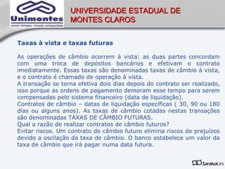 UNIVERSIDADE ESTADUAL DE
                  MONTES CLAROS


Taxas à vista e taxas futuras

As operações de câmbio ocorrem à vista: as duas partes concordam
com uma troca de depósitos bancários e efetivam o contrato
imediatamente. Essas taxas são denominadas taxas de câmbio à vista,
e o contrato é chamado de operação à vista.
A transação se torna efetiva dois dias depois do contrato ser realizado,
isso porque as ordens de pagamento demoram esse tempo para serem
compensadas pelo sistema financeiro (data de liquidação).
Contratos de câmbio – datas de liquidação específicas ( 30, 90 ou 180
dias ou alguns anos). As taxas de câmbio cotadas nestas transações
são denominadas TAXAS DE CÂMBIO FUTURAS.
Qual a razão de realizar contratos de câmbio futuros?
Evitar riscos. Um contrato de câmbio futuro elimina riscos de prejuízos
devido a oscilação da taxa de câmbio. O banco estabelece um valor da
taxa de câmbio que irá pagar numa data futura.
 