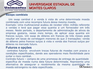 UNIVERSIDADE ESTADUAL DE
                   MONTES CLAROS

Swaps cambiais
   Um swap cambial é a venda à vista de uma determinada moeda
combinada com uma recompra futura dessa mesma moeda.
Exemplo: Uma multinacional acabou de receber US$1 milhão referente
a vendas e terá que pagar essa quantia a um fornecedor em três
meses. Neste período, o departamento de administração de ativos da
empresa gostaria, nesse meio tempo, de aplicar essa quantia em
francos suíços. Um swap de dólares em francos de três meses pode
resultar em taxas de corretagem menores do que 2 transações: venda
de dólares pelos francos suíços á vista e venda dos francos suíços por
dólares no mercado futuro.
Futuros e opções
 contratos futuros envolvem trocas futuras de moedas com prazos e
condições especificados, dando aos operadores mais flexibilidade para
evitar o risco cambial.
Contrato futuro – compra de uma promessa de entrega de quantidade
específica de moeda numa data futura determinada. Representa uma
alternativa de assegurar o recebimento da mesma quantidade de
moeda estrangeira na data especificada.
 