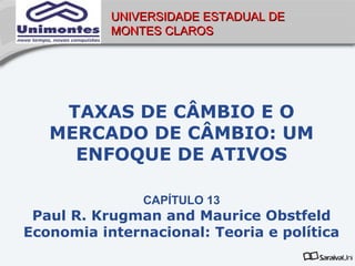 UNIVERSIDADE ESTADUAL DE
           MONTES CLAROS




    TAXAS DE CÂMBIO E O
   MERCADO DE CÂMBIO: UM
     ENFOQUE DE ATIVOS

               CAPÍTULO 13
 Paul R. Krugman and Maurice Obstfeld
Economia internacional: Teoria e política
 
