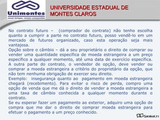 UNIVERSIDADE ESTADUAL DE
                   MONTES CLAROS


No contrato futuro – (comprador do contrato) não tenho escolha
quanto a cumprir a parte no contrato futuro, posso vendê-lo em um
mercado de futuros organizado, caso esta operação seja mais
vantajosa.
Opção sobre o câmbio – dá a seu proprietário o direito de comprar ou
vender uma quantidade específica de moeda estrangeira a um preço
específico a qualquer momento, até uma data de exercício específica.
A outra parte do contrato, o vendedor de opção, deve vender ou
comprar a moeda estrangeira a critério do proprietário da opção, que
não tem nenhuma obrigação de exercer seu direito.
Exemplo: insegurança quanto ao pagamento em moeda estrangeira
chegará (recebimento). Para evitar o risco de perda, compro uma
opção de venda que me dá o direito de vender a moeda estrangeira a
uma taxa de câmbio conhecida a qualquer momento durante o
contrato.
Se eu esperar fazer um pagamento ao exterior, adquiro uma opção de
compra que me dar o direito de comprar moeda estrangeira para
efetuar o pagamento a um preço conhecido.
 