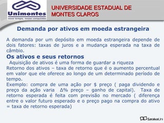 UNIVERSIDADE ESTADUAL DE
                  MONTES CLAROS

    Demanda por ativos em moeda estrangeira
A demanda por um depósito em moeda estrangeira depende de
dois fatores: taxas de juros e a mudança esperada na taxa de
câmbio.
Os ativos e seus retornos
 Aquisição de ativos é uma forma de guardar a riqueza
Retorno dos ativos – taxa de retorno que é o aumento percentual
em valor que ele oferece ao longo de um determinado período de
tempo.
Exemplo: compra de uma ação por $ preço ( paga dividendo e
preço da ação varia Δ% preço – ganho de capital). Taxa de
retorno esperada é feita com previsão no mercado ( diferença
entre o valor futuro esperado e o preço pago na compra do ativo
= taxa de retorno esperada)
 