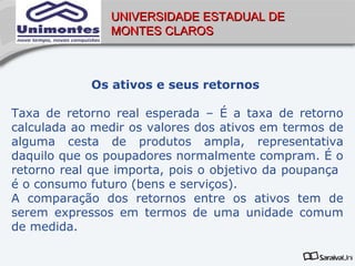 UNIVERSIDADE ESTADUAL DE
               MONTES CLAROS



            Os ativos e seus retornos

Taxa de retorno real esperada – É a taxa de retorno
calculada ao medir os valores dos ativos em termos de
alguma cesta de produtos ampla, representativa
daquilo que os poupadores normalmente compram. É o
retorno real que importa, pois o objetivo da poupança
é o consumo futuro (bens e serviços).
A comparação dos retornos entre os ativos tem de
serem expressos em termos de uma unidade comum
de medida.
 