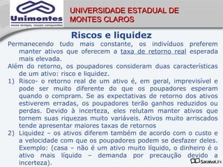 UNIVERSIDADE ESTADUAL DE
                  MONTES CLAROS

                   Riscos e liquidez
Permanecendo tudo mais constante, os indivíduos preferem
   manter ativos que oferecem a taxa de retorno real esperada
   mais elevada.
Além do retorno, os poupadores consideram duas características
   de um ativo: risco e liquidez.
1) Risco- o retorno real de um ativo é, em geral, imprevisível e
   pode ser muito diferente do que os poupadores esperam
   quando o compram. Se as expectativas de retorno dos ativos
   estiverem erradas, os poupadores terão ganhos reduzidos ou
   perdas. Devido à incerteza, eles relutam manter ativos que
   tornem suas riquezas muito variáveis. Ativos muito arriscados
   tende apresentar maiores taxas de retornos
2) Liquidez – os ativos diferem também de acordo com o custo e
   a velocidade com que os poupadores podem se desfazer deles.
   Exemplo: (casa – não é um ativo muito líquido, o dinheiro é o
   ativo mais líquido – demanda por precaução devido a
   incerteza).
 