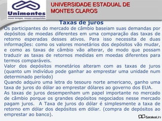 UNIVERSIDADE ESTADUAL DE
                   MONTES CLAROS

                      Taxas de juros
Os participantes do mercado de câmbio baseiam suas demandas por
depósitos de moedas diferentes em uma comparação das taxas de
retorno esperadas desses ativos. Para isso necessita de duas
informações: como os valores monetários dos depósitos vão mudar,
e como as taxas de câmbio vão alterar, de modo que possam
traduzir as taxas de retornos medidas em moedas diferentes para
termos comparáveis.
Valor dos depósitos monetários alteram com as taxas de juros
(quanto um indivíduo pode ganhar ao emprestar uma unidade num
determinado período)
Quando adquiro uma letra do tesouro norte americano, ganho uma
taxa de juros do dólar ao emprestar dólares ao governo dos EUA.
As taxas de juros desempenham um papel importante no mercado
de câmbio porque os grandes depósitos negociados nesse mercado
pagam juros. A Taxa de juros do dólar é simplesmente a taxa de
retorno em dólar dos depósitos em dólar. (compra de depósitos ao
emprestar ao banco).
 