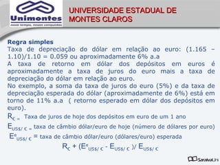 UNIVERSIDADE ESTADUAL DE
                     MONTES CLAROS


Regra simples
Taxa de depreciação do dólar em relação ao euro: (1.165 –
1.10)/1.10 = 0.059 ou aproximadamente 6% a.a
A taxa de retorno em dólar dos depósitos em euros é
aproximadamente a taxa de juros do euro mais a taxa de
depreciação do dólar em relação ao euro.
No exemplo, a soma da taxa de juros do euro (5%) e da taxa de
depreciação esperada do dólar (aproximadamente de 6%) está em
torno de 11% a.a ( retorno esperado em dólar dos depósitos em
euro).
R€ = Taxa de juros de hoje dos depósitos em euro de um 1 ano
EUS$/ € = taxa de câmbio dólar/euro de hoje (número de dólares por euro)
EeUS$/ € = taxa de câmbio dólar/euro (dólares/euro) esperada
                    R€ + (EeUS$/ € - EUS$/ € )/ EUS$/ €
 