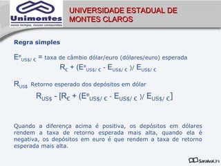 UNIVERSIDADE ESTADUAL DE
                   MONTES CLAROS


Regra simples

EeUS$/ € = taxa de câmbio dólar/euro (dólares/euro) esperada
                R€ + (EeUS$/ € - EUS$/ € )/ EUS$/ €

RUS$   Retorno esperado dos depósitos em dólar

        RUS$ - [R€ + (EeUS$/ € - EUS$/ € )/ EUS$/ €]


Quando a diferença acima é positiva, os depósitos em dólares
rendem a taxa de retorno esperada mais alta, quando ela é
negativa, os depósitos em euro é que rendem a taxa de retorno
esperada mais alta.
 