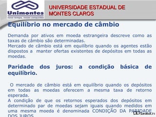 UNIVERSIDADE ESTADUAL DE
                 MONTES CLAROS

Equilíbrio no mercado de câmbio
Demanda por ativos em moeda estrangeira descreve como as
taxas de câmbio são determinadas.
Mercado de câmbio está em equilíbrio quando os agentes estão
dispostos a manter ofertas existentes de depósitos em todas as
moedas.

Paridade dos        juros:    a   condição      básica    de
equilíbrio.

 O mercado de câmbio está em equilíbrio quando os depósitos
em todas as moedas oferecem a mesma taxa de retorno
esperada.
A condição de que os retornos esperados dos depósitos em
determinado par de moedas sejam iguais quando medidos em
uma mesma moeda é denominada CONDIÇÃO DA PARIDADE
 