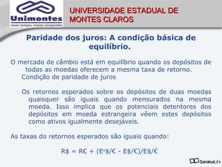UNIVERSIDADE ESTADUAL DE
                  MONTES CLAROS

    Paridade dos juros: A condição básica de
                   equilíbrio.

O mercado de câmbio está em equilíbrio quando os depósitos de
    todas as moedas oferecem a mesma taxa de retorno.
   Condição de paridade de juros

   Os retornos esperados sobre os depósitos de duas moedas
     quaisquer são iguais quando mensurados na mesma
     moeda. Isso implica que os potenciais detentores dos
     depósitos em moeda estrangeira vêem estes depósitos
     como ativos igualmente desejáveis.

As taxas do retornos esperados são iguais quando:

               R$ = R€ + (Ee$/€ - E$/€)/E$/€
 