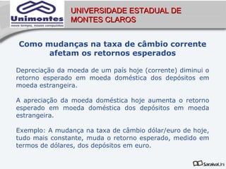 UNIVERSIDADE ESTADUAL DE
                MONTES CLAROS


Como mudanças na taxa de câmbio corrente
      afetam os retornos esperados

Depreciação da moeda de um país hoje (corrente) diminui o
retorno esperado em moeda doméstica dos depósitos em
moeda estrangeira.

A apreciação da moeda doméstica hoje aumenta o retorno
esperado em moeda doméstica dos depósitos em moeda
estrangeira.

Exemplo: A mudança na taxa de câmbio dólar/euro de hoje,
tudo mais constante, muda o retorno esperado, medido em
termos de dólares, dos depósitos em euro.
 