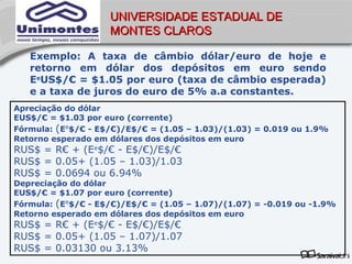 UNIVERSIDADE ESTADUAL DE
                    MONTES CLAROS

   Exemplo: A taxa de câmbio dólar/euro de hoje e
   retorno em dólar dos depósitos em euro sendo
   EeUS$/€ = $1.05 por euro (taxa de câmbio esperada)
   e a taxa de juros do euro de 5% a.a constantes.
Apreciação do dólar
EUS$/€ = $1.03 por euro (corrente)
Fórmula: (Ee$/€ - E$/€)/E$/€ = (1.05 – 1.03)/(1.03) = 0.019 ou 1.9%
Retorno esperado em dólares dos depósitos em euro
RUS$ = R€ + (Ee$/€ - E$/€)/E$/€
RUS$ = 0.05+ (1.05 – 1.03)/1.03
RUS$ = 0.0694 ou 6.94%
Depreciação do dólar
EUS$/€ = $1.07 por euro (corrente)
Fórmula: (Ee$/€ - E$/€)/E$/€ = (1.05 – 1.07)/(1.07) = -0.019 ou -1.9%
Retorno esperado em dólares dos depósitos em euro
RUS$ = R€ + (Ee$/€ - E$/€)/E$/€
RUS$ = 0.05+ (1.05 – 1.07)/1.07
RUS$ = 0.03130 ou 3.13%
 