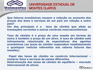 UNIVERSIDADE ESTADUAL DE
              MONTES CLAROS


Que fatores econômicos causam a redução ou aumento dos
preços dos bens e serviços de um país em relação a outro
país?
Um dos principais é a      taxa de câmbio que afeta as
transações correntes e outras variáveis macroeconômicas

Taxa de câmbio é o preço de uma moeda em termos de
outra é também o preço de um ativo. A taxa de câmbio está
intimamente relacionada às expectativas dos agentes
econômicos (as taxas de câmbio respondem imediatamente
a quaisquer notícias referentes aos valores futuros das
moedas).

 Papel das taxas de câmbio no comércio internacional –
comprar bens e serviços de países diferentes
Determinação das taxas de câmbio de equilíbrio – mercado
internacional de ativos
 
