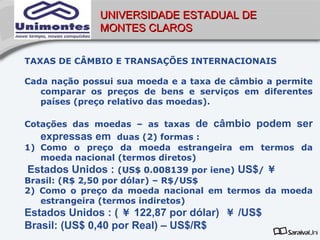 UNIVERSIDADE ESTADUAL DE
              MONTES CLAROS


TAXAS DE CÂMBIO E TRANSAÇÕES INTERNACIONAIS

Cada nação possui sua moeda e a taxa de câmbio a permite
   comparar os preços de bens e serviços em diferentes
   países (preço relativo das moedas).

Cotações das moedas – as taxas   de câmbio podem ser
   expressas em     duas (2) formas :
1) Como o preço da moeda estrangeira em termos da
   moeda nacional (termos diretos)
Estados Unidos : (US$ 0.008139 por iene) US$/ ￥
Brasil: (R$ 2,50 por dólar) – R$/US$
2) Como o preço da moeda nacional em termos da moeda
   estrangeira (termos indiretos)
Estados Unidos : ( ￥ 122,87 por dólar) ￥ /US$
Brasil: (US$ 0,40 por Real) – US$/R$
 