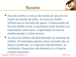 Resumo
     Taxa de câmbio é o preço da moeda de um país em
        termos da moeda de outro. As taxas de câmbio
        influenciam as decisões de gastos. A depreciação da
        taxa de câmbio torna a exportações mais baratas e as
        importações mais caras. A apreciação da taxa de
        câmbio produz o efeito inverso.
       As taxas de câmbio são determinadas no mercado de
        câmbio. Os principais agentes deste mercado são: os
        bancos comerciais, as empresas internacionais, as
        instituições financeiras não-bancárias e os bancos
        centrais nacionais.
Copyright © 2003 Pearson Education, Inc.              Slide 13-54
 