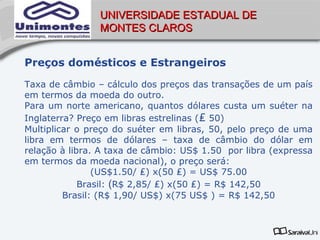 UNIVERSIDADE ESTADUAL DE
                MONTES CLAROS


Preços domésticos e Estrangeiros
Taxa de câmbio – cálculo dos preços das transações de um país
em termos da moeda do outro.
Para um norte americano, quantos dólares custa um suéter na
Inglaterra? Preço em libras estrelinas (₤ 50)
Multiplicar o preço do suéter em libras, 50, pelo preço de uma
libra em termos de dólares – taxa de câmbio do dólar em
relação à libra. A taxa de câmbio: US$ 1.50 por libra (expressa
em termos da moeda nacional), o preço será:
                (US$1.50/ ₤) x(50 ₤) = US$ 75.00
             Brasil: (R$ 2,85/ ₤) x(50 ₤) = R$ 142,50
         Brasil: (R$ 1,90/ US$) x(75 US$ ) = R$ 142,50
 