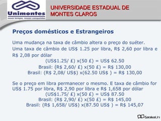 UNIVERSIDADE ESTADUAL DE
               MONTES CLAROS


Preços domésticos e Estrangeiros
Uma mudança na taxa de câmbio altera o preço do suéter.
Uma taxa de câmbio de US$ 1.25 por libra, R$ 2,60 por libra e
R$ 2,08 por dólar
               (US$1.25/ ₤) x(50 ₤) = US$ 62.50
           Brasil: (R$ 2,60/ ₤) x(50 ₤) = R$ 130,00
      Brasil: (R$ 2,08/ US$) x(62.50 US$ ) = R$ 130,00

Se o preço em libra permanecer o mesmo. E taxa de câmbio for
US$ 1.75 por libra, R$ 2,90 por libra e R$ 1,658 por dólar
               (US$1.75/ ₤) x(50 ₤) = US$ 87.50
            Brasil: (R$ 2,90/ ₤) x(50 ₤) = R$ 145,00
      Brasil: (R$ 1,658/ US$) x(87.50 US$ ) = R$ 145,07
 