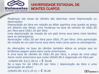 UNIVERSIDADE ESTADUAL DE
                  MONTES CLAROS


Mudanças nas taxas de câmbio são descritas como Depreciação ou
Apreciações.
Depreciação da libra em relação ao dólar significa uma queda no preço
em dólares das libras: uma mudança na taxa de câmbio de US$1.50
por libra para US$1.25 por libra.
Uma depreciação da moeda de um país torna seus bens mais baratos
para os estrangeiros.
Apreciação- US$1.50 por libra para US$1.75 por libra. Uma apreciação
da moeda de um país torna seus bens mais caros para os estrangeiros

As alterações na taxa de câmbio também altera os preços que os
britânicos pagam pelos bens norte americanos.
A uma taxa de câmbio de US$1.50 por libra, o preço de uma calça
Jeans norte americana que custa US$45.00 é negociada em libra por
 (US$45.00/ ₤)/(1,50 ₤) = ₤ 30,00
Se a taxa for de US$1.25 por libra ( depreciação da libra e uma
apreciação do dólar)
(US$45.00/ ₤)/(1,25 ₤) =   ₤ 36,00
 