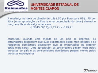 UNIVERSIDADE ESTADUAL DE
                 MONTES CLAROS


A mudança na taxa de câmbio de US$1.50 por libra para US$1.75 por
libra (uma apreciação da libra e uma depreciação do dólar) diminui o
preço em libras da calça americana.
                  (US$45.00/ ₤)/(1,75 ₤) = ₤ 25,71



conclusão: quando uma moeda de um país se deprecia, os
estrangeiros descobrem que suas exportações estão mais baratas e os
residentes domésticos descobrem que as importações do exterior
estão mais caras. Uma apreciação: os estrangeiros pagam mais pelos
produtos do país e os consumidores domésticos pagam menos pelos
produtos estrangeiros.
 