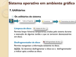 Sistema operativo em ambiente gráfico
7. Utilitários

     Os utilitários do sistema




      Limpeza do disco
      Permite limpar ficheiros temporários, criados pelo sistema durante
      a execução de algumas tarefas e que se tornaram desnecessários
      em disco.

      Desfragmentador de disco
      Permite reorganizar a informação existente no disco.
      NOTA: Só devemos desfragmentar o disco se o desfragmentador
      o indicar após a análise ao disco.
 