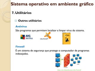 Sistema operativo em ambiente gráfico
7. Utilitários

     Outros utilitários
  Antivírus
  São programas que permitem localizar e limpar vírus do sistema.




  Firewall
  É um sistema de segurança que protege o computador de programas
  indesejados.




                                        http://pt.wikipedia.org/wiki/Firewall
 