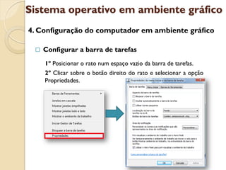 Sistema operativo em ambiente gráfico
4. Configuração do computador em ambiente gráfico

    Configurar a barra de tarefas
     1º Posicionar o rato num espaço vazio da barra de tarefas.
     2º Clicar sobre o botão direito do rato e selecionar a opção
     Propriedades.
 