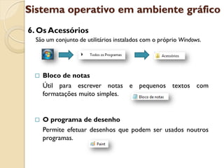 Sistema operativo em ambiente gráfico
6. Os Acessórios
  São um conjunto de utilitários instalados com o próprio Windows.




    Bloco de notas
     Útil para escrever notas e pequenos textos com
     formatações muito simples.


    O programa de desenho
     Permite efetuar desenhos que podem ser usados noutros
     programas.
 
