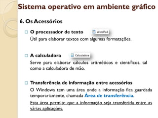 Sistema operativo em ambiente gráfico
6. Os Acessórios
    O processador de texto
     Útil para elaborar textos com algumas formatações.


    A calculadora
     Serve para elaborar cálculos aritméticos e científicos, tal
     como a calculadora de mão.


    Transferência de informação entre acessórios
     O Windows tem uma área onde a informação fica guardada
     temporariamente, chamada Área de transferência.
     Esta área permite que a informação seja transferida entre as
     várias aplicações.
 