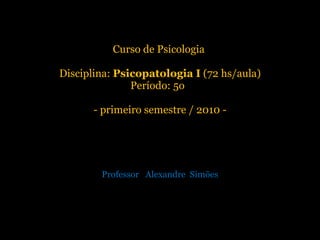 Curso de Psicologia  Disciplina:  Psicopatologia I  (72 hs/aula) Período: 5o  - primeiro semestre / 2010 - Professor  Alexandre  Simões 
