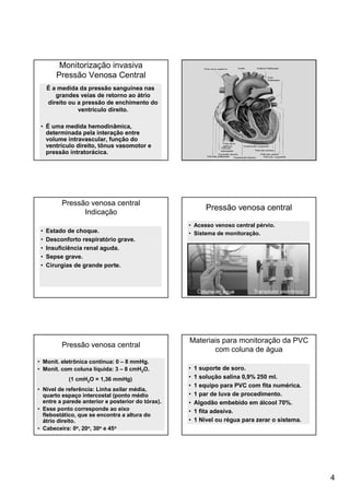 4
Monitorização invasiva
Pressão Venosa Central
É a medida da pressão sanguínea nas
grandes veias de retorno ao átrio
direito ou a pressão de enchimento do
ventrículo direito.
• É uma medida hemodinâmica,
determinada pela interação entre
volume intravascular, função do
ventrículo direito, tônus vasomotor e
pressão intratorácica.
Pressão venosa central
Indicação
• Estado de choque.
• Desconforto respiratório grave.
• Insuficiência renal aguda.
• Sepse grave.
• Cirurgias de grande porte.
Pressão venosa central
• Acesso venoso central pérvio.
• Sistema de monitoração.
Pressão venosa central
• Monit. eletrônica contínua: 0 – 8 mmHg.
• Monit. com coluna líquida: 3 – 8 cmH2O.
(1 cmH2O = 1,36 mmHg)
• Nível de referência: Linha axilar média,
quarto espaço intercostal (ponto médio
entre a parede anterior e posterior do tórax).
• Esse ponto corresponde ao eixo
flebostático, que se encontra a altura do
átrio direito.
• Cabeceira: 0o, 20o, 30o e 45o
Materiais para monitoração da PVC
com coluna de água
• 1 suporte de soro.
• 1 solução salina 0,9% 250 ml.
• 1 equipo para PVC com fita numérica.
• 1 par de luva de procedimento.
• Algodão embebido em álcool 70%.
• 1 fita adesiva.
• 1 Nível ou régua para zerar o sistema.
 
