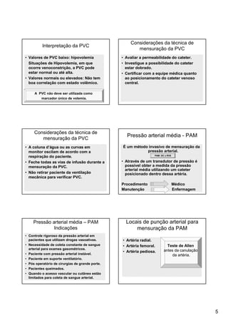 5
Interpretação da PVC
• Valores de PVC baixo: hipovolemia
Situações de Hipovolemia, em que
ocorre venoconstrição, a PVC pode
estar normal ou até alta.
• Valores normais ou elevados: Não tem
boa correlação com estado volêmico.
A PVC não deve ser utilizada como
marcador único de volemia.
Considerações da técnica de
mensuração da PVC
• Avaliar a permeabilidade do cateter.
• Investigue a possibilidade do cateter
estar dobrado.
• Certificar com a equipe médica quanto
ao posicionamento do cateter venoso
central.
Considerações da técnica de
mensuração da PVC
• A coluna d’água ou as curvas em
monitor oscilam de acordo com a
respiração do paciente.
• Feche todas as vias de infusão durante a
mensuração da PVC.
• Não retirar paciente da ventilação
mecânica para verificar PVC.
Pressão arterial média - PAM
É um método invasivo de mensuração da
pressão arterial.
• Através de um transdutor de pressão é
possível obter a medida da pressão
arterial média utilizando um cateter
posicionado dentro dessa artéria.
Procedimento Médico
Manutenção Enfermagem
PAM: DC x RVS
Pressão arterial média – PAM
Indicações
• Controle rigoroso da pressão arterial em
pacientes que utilizam drogas vasoativas.
• Necessidade de coleta constante de sangue
arterial para exames gasométricos.
• Paciente com pressão arterial instável.
• Paciente em suporte ventilatório.
• Pós operatório de cirurgias de grande porte.
• Pacientes queimados.
• Quando o acesso vascular ou cutâneo estão
limitados para coleta de sangue arterial.
• Artéria radial.
• Artéria femoral.
• Artéria pediosa.
Locais de punção arterial para
mensuração da PAM
Teste de Allen
antes da canulação
da artéria.
 