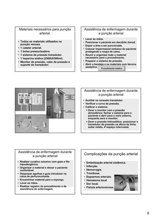 6
Materiais necessários para punção
arterial.
• Todos os materiais utilizados na
punção venosa.
• 1 cateter arterial.
• 1 bolsa pressurizadora.
• 1 sistema de pressão transdutor.
• 1 heparina sódica (2500UI/500ml).
• Monitor de pressão, cabo de pressão e
suporte do transdutor.
Assistência de enfermagem durante
a punção arterial
• Lavar as mãos.
• Posicionar o paciente em decúbito dorsal.
• Expor a área a ser puncionada.
• Colocar impermeável embaixo do paciente
protegendo a roupa de cama.
• Reunir e organizar todo o material
necessário para o procedimento.
• Preparar o sistema de pressão.
• Abrir a bandeja e os materiais com técnica
asséptica.
Procedimento médico
Assistência de enfermagem durante
a punção arterial
• Auxiliar na conexão transdutor.
• Verificar a curva de pressão.
• Calibrar o sistema:
Zerar o monitor com a pressão
atmosférica: fechar o sistema para o
paciente e abrir para o meio externo,
enquanto zera o monitor;
Zerar a pressão hidrostática: posicionar o
transdutor de pressão na altura da linha
axilar média, 4°espaço intercostal.
Assistência de enfermagem durante
a punção arterial
• Realizar curativo oclusivo com gaze e fita
hipoalergênica.
• Organizar o material e deixar o paciente
confortável.
• Desprezar agulhas e guia introdutor na
caixa de perfurocortante.
• Encaminhar material para o expurgo.
• Lavar as mãos.
• Realizar registro do procedimento e da
assistência de enfermagem.
Complicações da punção arterial
• Embolização arterial sistêmica.
• Infecção.
• Hemorragia.
• Trombose.
• Espasmos arteriais.
• Hematoma local
• Dor local.
• Fístula arteriovenosa.
 