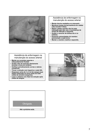 7
Assistência de enfermagem na
manutenção do acesso arterial
• Manter técnica asséptica no manuseio.
• Monitorar tempo de permanência do cateter
(não exceder 5 dias).
• Retirar cateter quando não há mais
indicação para seu uso e na presença de
sinais de infecção e isquemia.
• Avaliar e remover de bolhas de ar no
sistema.
• Examinar extremidades do membro
puncionado a cada turno.
• Manter o membro restrito e aquecido.
• Manter as conexões seguras e
adequadamente fixadas.
• Avaliar sítio de inserção diariamente
durante a troca do curativo.
• Verificar periodicamente curvas e valores
numéricos.
• Trocar a solução com heparina a cada 24h.
• Desprezar cerca de 3 a 5 ml de sangue (que
estará misturado ao soro) antes da cada
coleta de amostra sanguínea.
• Lavar o sistema com flash de solução após
coleta de sangue.
Assistência de enfermagem na
manutenção do acesso arterial
Obrigada.
Até a próxima aula.
 