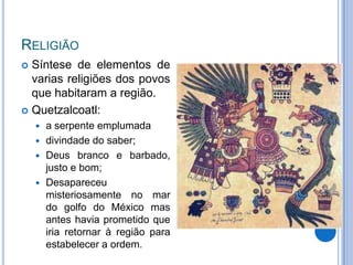 RELIGIÃO
 Síntese de elementos de
  varias religiões dos povos
  que habitaram a região.
 Quetzalcoatl:
       a serpente emplumada
       divindade do saber;
       Deus branco e barbado,
        justo e bom;
       Desapareceu
        misteriosamente no mar
        do golfo do México mas
        antes havia prometido que
        iria retornar à região para
        estabelecer a ordem.
 