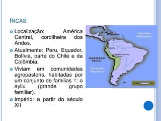 INCAS
 Localização:        América
  Central, cordilheira dos
  Andes.
 Atualmente: Peru, Equador,
  Bolívia, parte do Chile e da
  Colômbia.
 Viviam     em comunidades
  agropastoris, habitadas por
  um conjunto de familias =: o
  ayllu      (grande     grupo
  familiar).
 Império: a partir do século
  XII
 