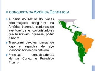 A CONQUISTA DA AMÉRICA ESPANHOLA
 A partir do século XV varias
  embarcações chegaram na
  América trazendo centenas de
  aventureiros e conquistadores
  que buscavam: riquezas, poder
  e honra.
 Trouxeram cavalos, armas de
  fogo e espadas de aço
  (desconhecidos dos nativos).
 Principais     conquistadores:
  Hernan Cortez e Francisco
  Pizarro.
 
