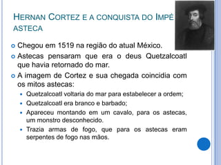 HERNAN CORTEZ E A CONQUISTA DO IMPÉRIO
ASTECA

 Chegou em 1519 na região do atual México.
 Astecas pensaram que era o deus Quetzalcoatl
  que havia retornado do mar.
 A imagem de Cortez e sua chegada coincidia com
  os mitos astecas:
     Quetzalcoatl voltaria do mar para estabelecer a ordem;
     Quetzalcoatl era branco e barbado;
     Apareceu montando em um cavalo, para os astecas,
      um monstro desconhecido.
     Trazia armas de fogo, que para os astecas eram
      serpentes de fogo nas mãos.
 
